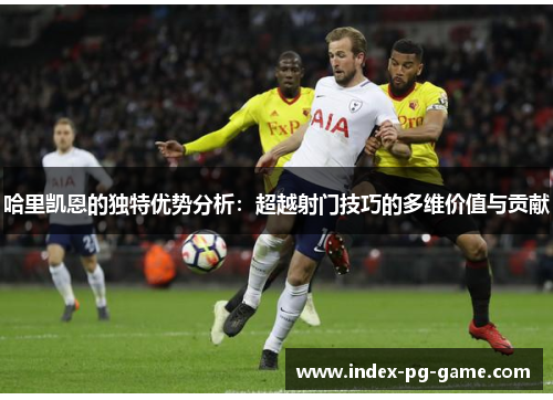 哈里凯恩的独特优势分析:超越射门技巧的多维价值与贡献 哈里凯恩的独特优势分析:超越射门技巧的多维价值与贡献
