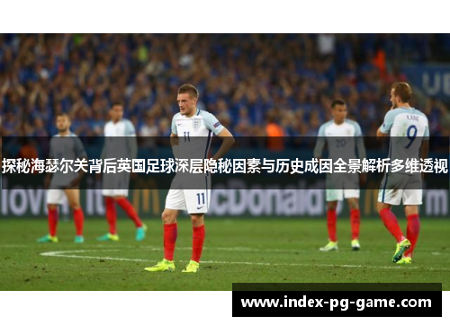 探秘海瑟尔关背后英国足球深层隐秘因素与历史成因全景解析多维透视