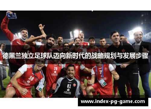 德黑兰独立足球队迈向新时代的战略规划与发展步骤 德黑兰独立足球队迈向新时代的战略规划与发展步骤