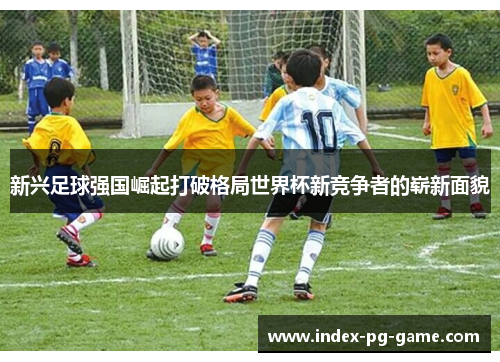 新兴足球强国崛起打破格局世界杯新竞争者的崭新面貌 新兴足球强国崛起打破格局世界杯新竞争者的崭新面貌