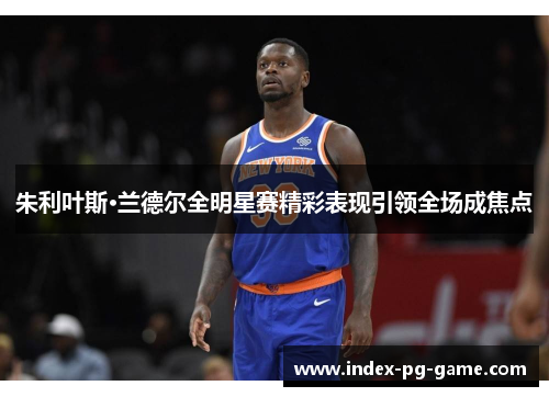 朱利叶斯·兰德尔全明星赛精彩表现引领全场成焦点 朱利叶斯·兰德尔全明星赛精彩表现引领全场成焦点